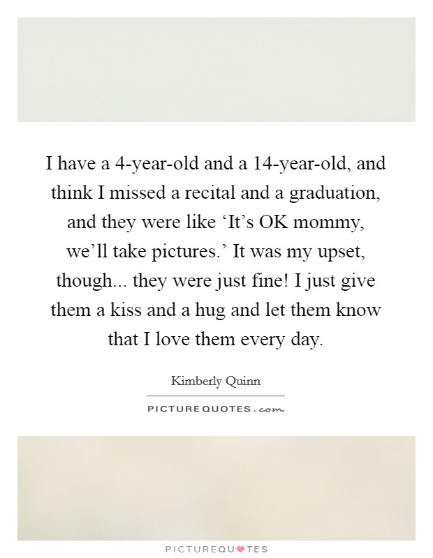 I have a 4-year-old and a 14-year-old, and think I missed a recital and a graduation, and they were like ‘It’s OK mommy, we’ll take pictures.’ It was my upset, though... they were just fine! I just give them a kiss and a hug and let them know that I love them every day Picture Quote #1