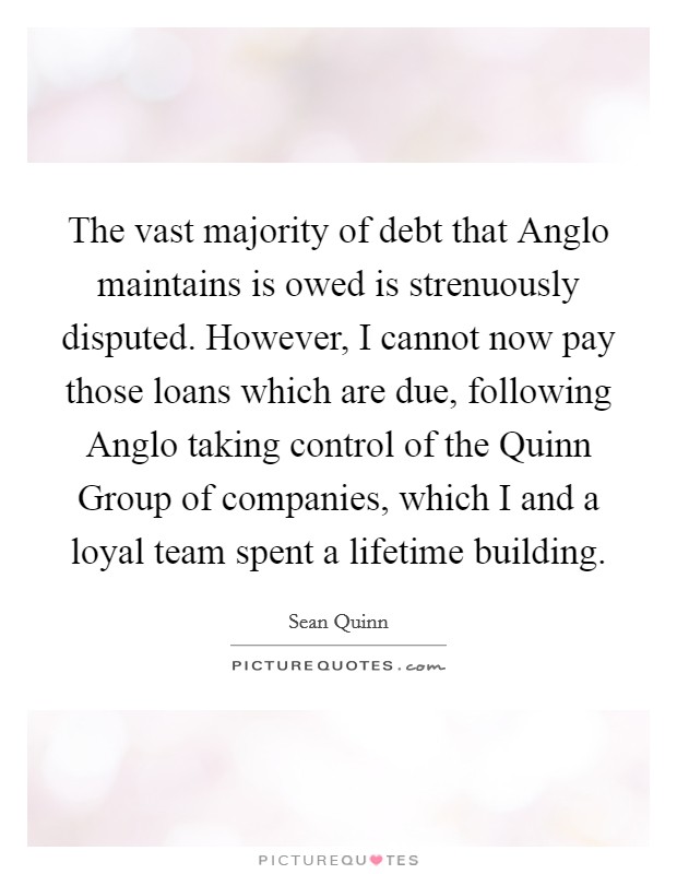 The vast majority of debt that Anglo maintains is owed is strenuously disputed. However, I cannot now pay those loans which are due, following Anglo taking control of the Quinn Group of companies, which I and a loyal team spent a lifetime building Picture Quote #1