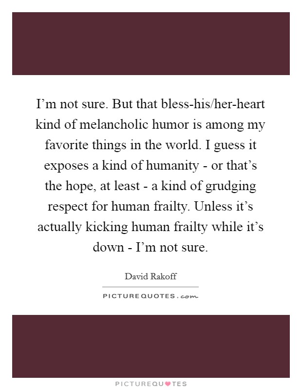 I'm not sure. But that bless-his/her-heart kind of melancholic humor is among my favorite things in the world. I guess it exposes a kind of humanity - or that's the hope, at least - a kind of grudging respect for human frailty. Unless it's actually kicking human frailty while it's down - I'm not sure Picture Quote #1