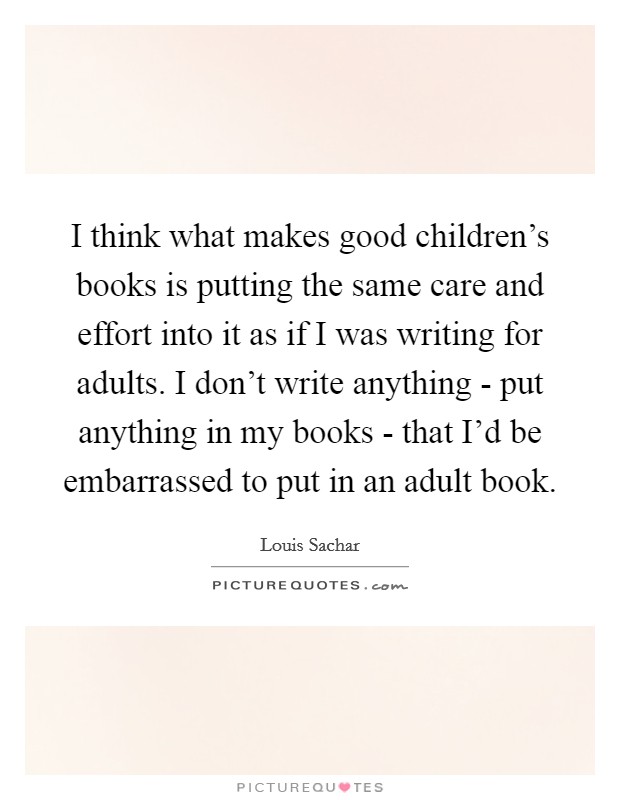 I think what makes good children’s books is putting the same care and effort into it as if I was writing for adults. I don’t write anything - put anything in my books - that I’d be embarrassed to put in an adult book Picture Quote #1