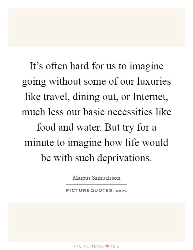 It’s often hard for us to imagine going without some of our luxuries like travel, dining out, or Internet, much less our basic necessities like food and water. But try for a minute to imagine how life would be with such deprivations Picture Quote #1