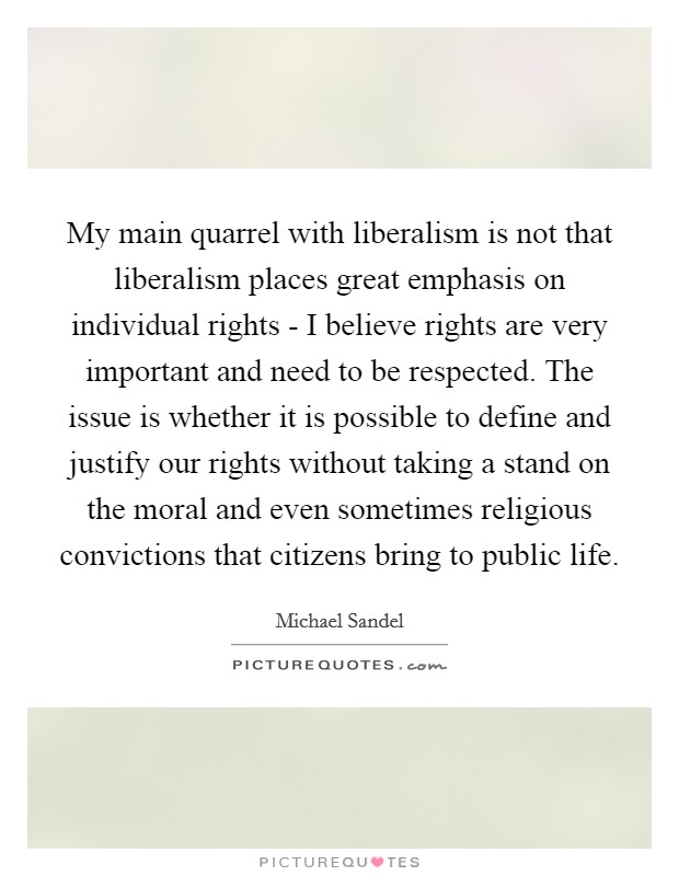 My main quarrel with liberalism is not that liberalism places great emphasis on individual rights - I believe rights are very important and need to be respected. The issue is whether it is possible to define and justify our rights without taking a stand on the moral and even sometimes religious convictions that citizens bring to public life Picture Quote #1