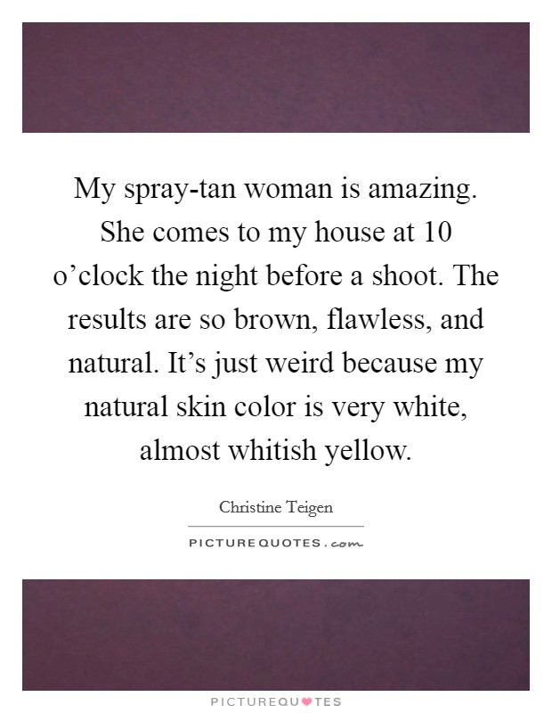My spray-tan woman is amazing. She comes to my house at 10 o’clock the night before a shoot. The results are so brown, flawless, and natural. It’s just weird because my natural skin color is very white, almost whitish yellow Picture Quote #1