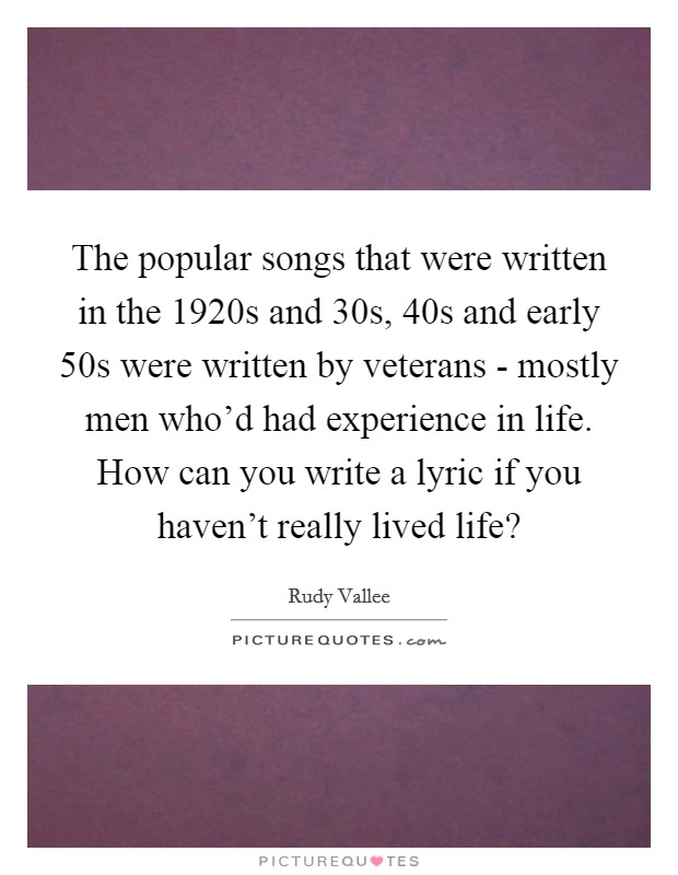 The popular songs that were written in the 1920s and  30s,  40s and early  50s were written by veterans - mostly men who’d had experience in life. How can you write a lyric if you haven’t really lived life? Picture Quote #1