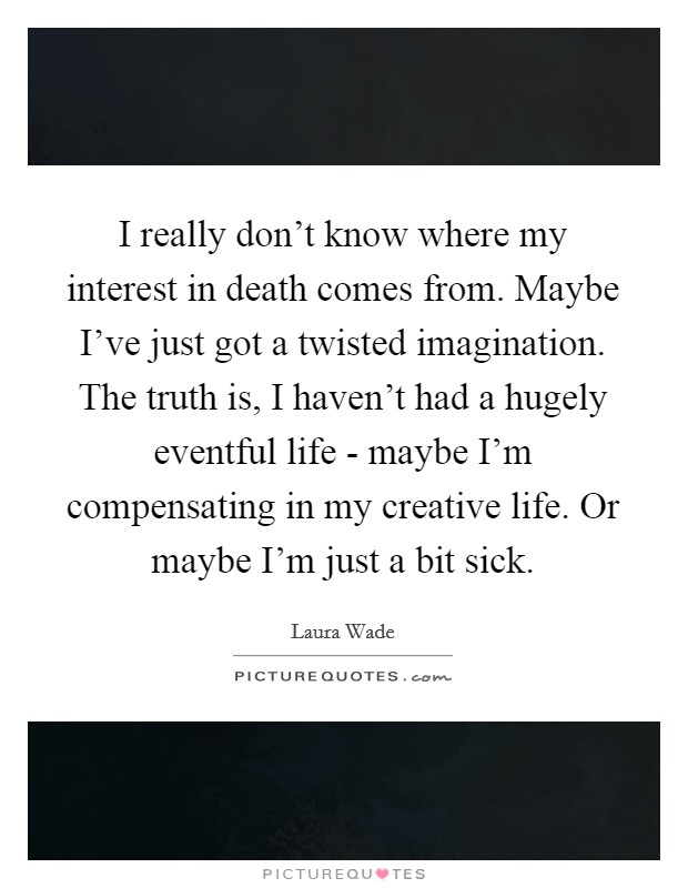 I really don’t know where my interest in death comes from. Maybe I’ve just got a twisted imagination. The truth is, I haven’t had a hugely eventful life - maybe I’m compensating in my creative life. Or maybe I’m just a bit sick Picture Quote #1