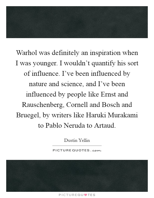 Warhol was definitely an inspiration when I was younger. I wouldn't quantify his sort of influence. I've been influenced by nature and science, and I've been influenced by people like Ernst and Rauschenberg, Cornell and Bosch and Bruegel, by writers like Haruki Murakami to Pablo Neruda to Artaud Picture Quote #1
