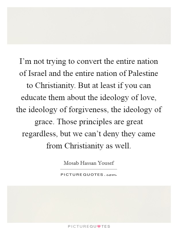 I’m not trying to convert the entire nation of Israel and the entire nation of Palestine to Christianity. But at least if you can educate them about the ideology of love, the ideology of forgiveness, the ideology of grace. Those principles are great regardless, but we can’t deny they came from Christianity as well Picture Quote #1