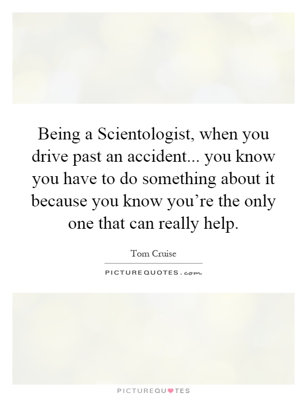 Being a Scientologist, when you drive past an accident... you know you have to do something about it because you know you’re the only one that can really help Picture Quote #1