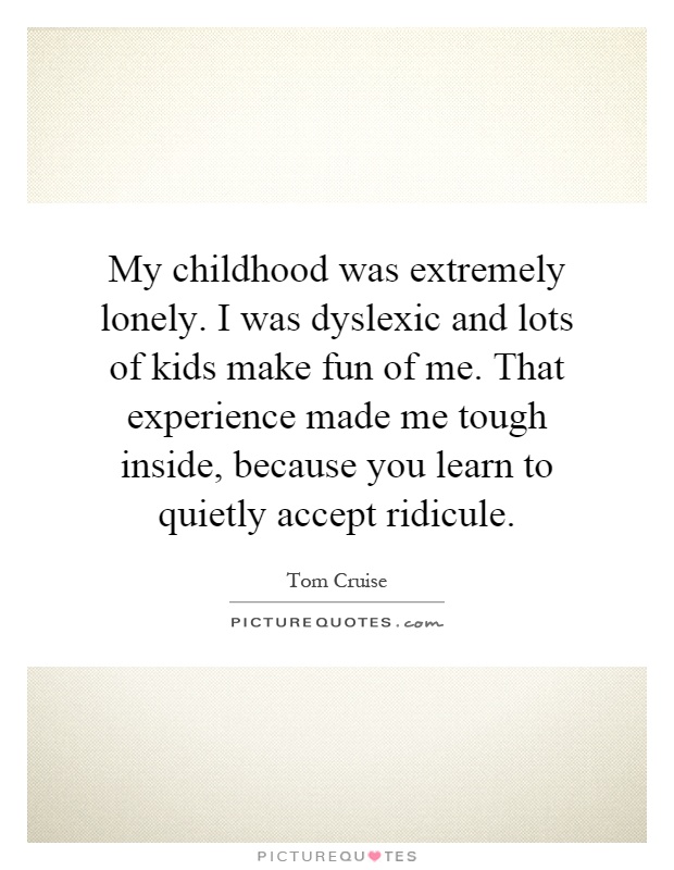 My childhood was extremely lonely. I was dyslexic and lots of kids make fun of me. That experience made me tough inside, because you learn to quietly accept ridicule Picture Quote #1