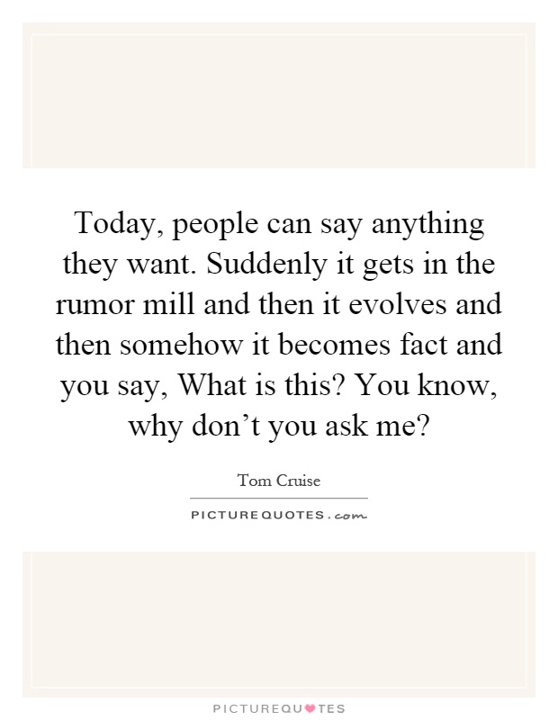 Today, people can say anything they want. Suddenly it gets in the rumor mill and then it evolves and then somehow it becomes fact and you say, What is this? You know, why don’t you ask me? Picture Quote #1