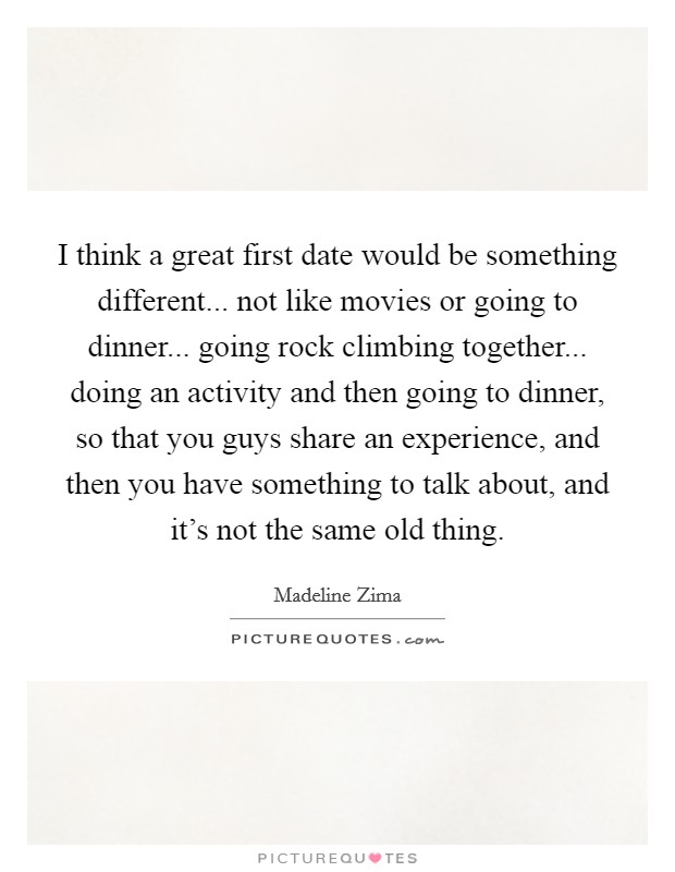 I think a great first date would be something different... not like movies or going to dinner... going rock climbing together... doing an activity and then going to dinner, so that you guys share an experience, and then you have something to talk about, and it's not the same old thing Picture Quote #1