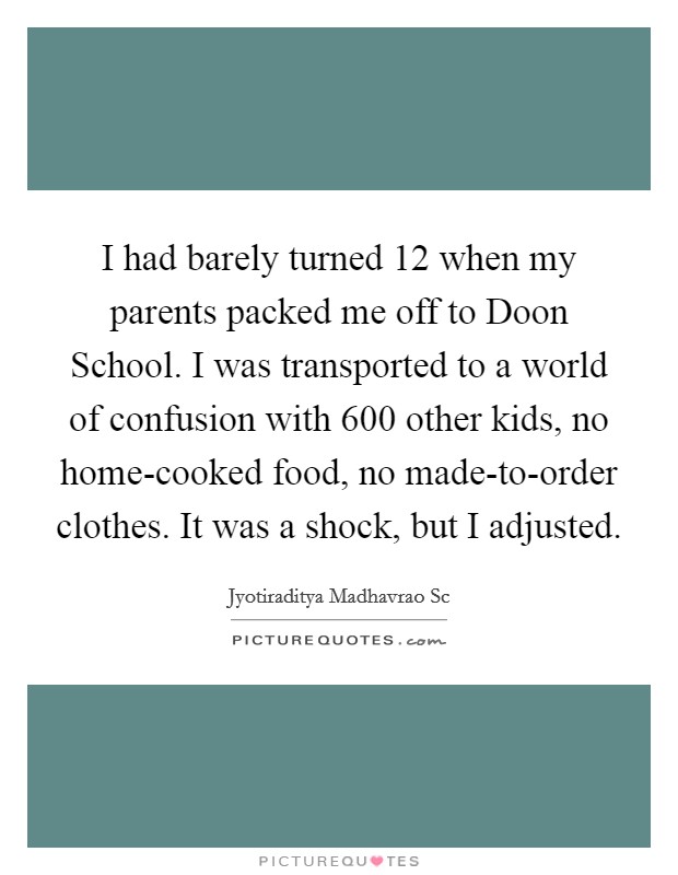 I had barely turned 12 when my parents packed me off to Doon School. I was transported to a world of confusion with 600 other kids, no home-cooked food, no made-to-order clothes. It was a shock, but I adjusted Picture Quote #1