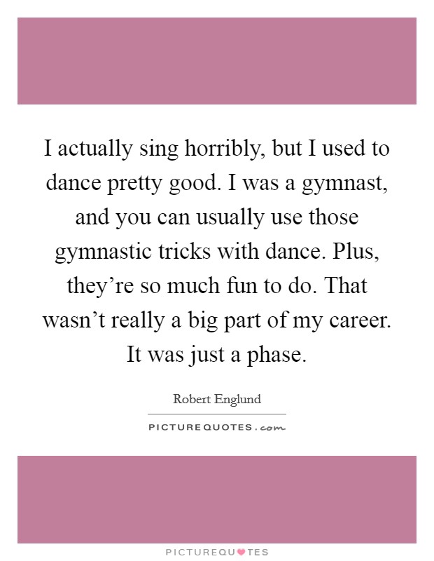I actually sing horribly, but I used to dance pretty good. I was a gymnast, and you can usually use those gymnastic tricks with dance. Plus, they’re so much fun to do. That wasn’t really a big part of my career. It was just a phase Picture Quote #1
