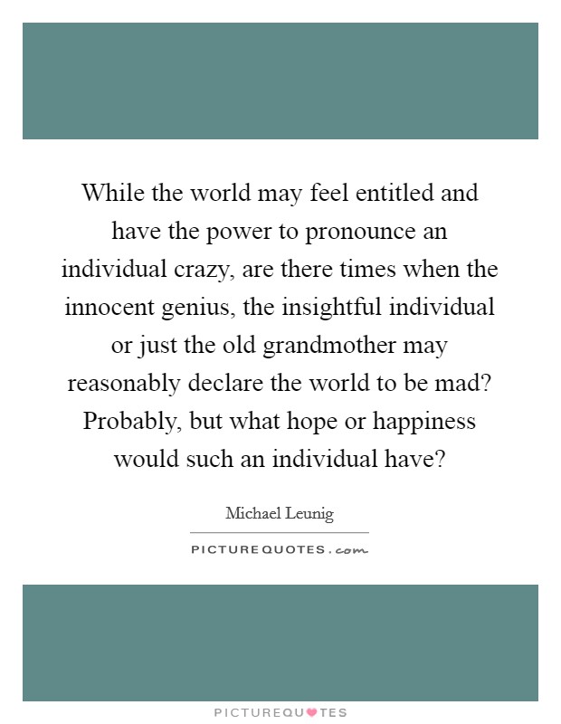 While the world may feel entitled and have the power to pronounce an individual crazy, are there times when the innocent genius, the insightful individual or just the old grandmother may reasonably declare the world to be mad? Probably, but what hope or happiness would such an individual have? Picture Quote #1