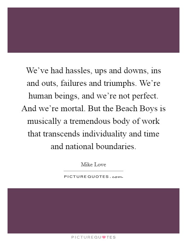 We’ve had hassles, ups and downs, ins and outs, failures and triumphs. We’re human beings, and we’re not perfect. And we’re mortal. But the Beach Boys is musically a tremendous body of work that transcends individuality and time and national boundaries Picture Quote #1
