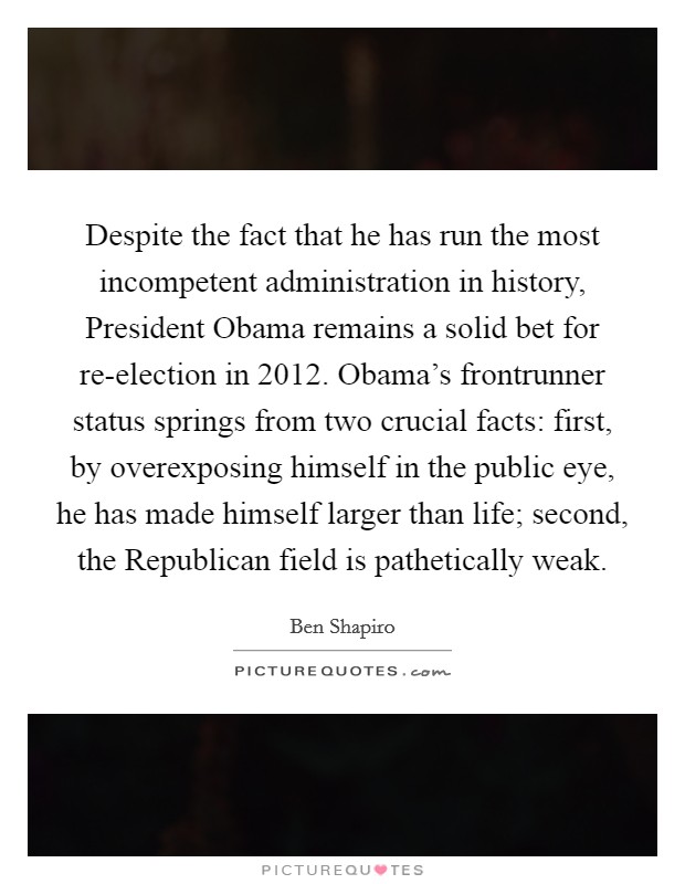 Despite the fact that he has run the most incompetent administration in history, President Obama remains a solid bet for re-election in 2012. Obama’s frontrunner status springs from two crucial facts: first, by overexposing himself in the public eye, he has made himself larger than life; second, the Republican field is pathetically weak Picture Quote #1