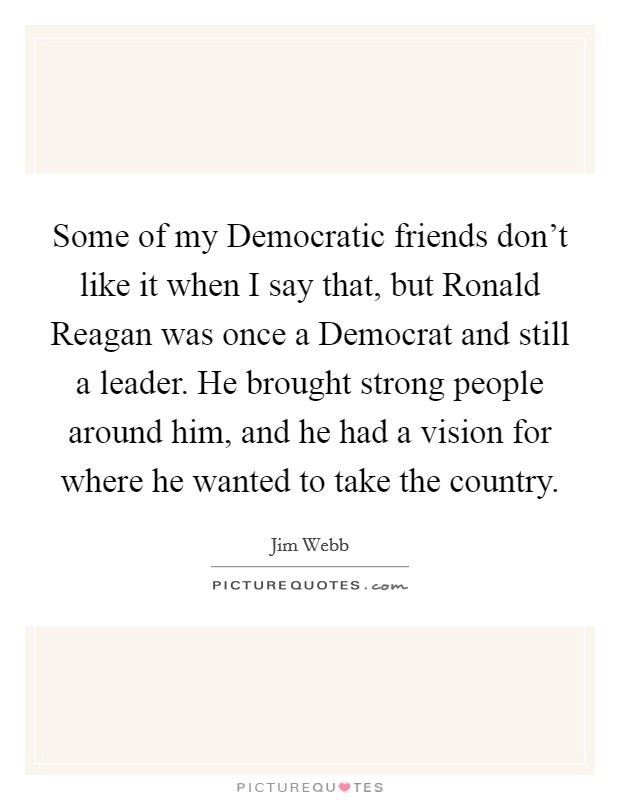 Some of my Democratic friends don’t like it when I say that, but Ronald Reagan was once a Democrat and still a leader. He brought strong people around him, and he had a vision for where he wanted to take the country Picture Quote #1