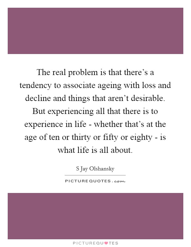 The real problem is that there’s a tendency to associate ageing with loss and decline and things that aren’t desirable. But experiencing all that there is to experience in life - whether that’s at the age of ten or thirty or fifty or eighty - is what life is all about Picture Quote #1