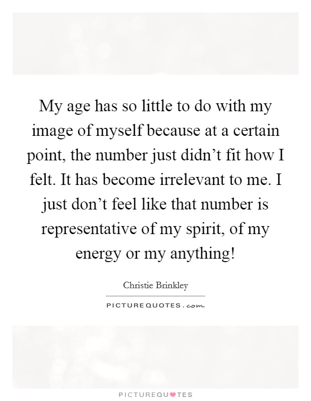 My age has so little to do with my image of myself because at a certain point, the number just didn’t fit how I felt. It has become irrelevant to me. I just don’t feel like that number is representative of my spirit, of my energy or my anything! Picture Quote #1