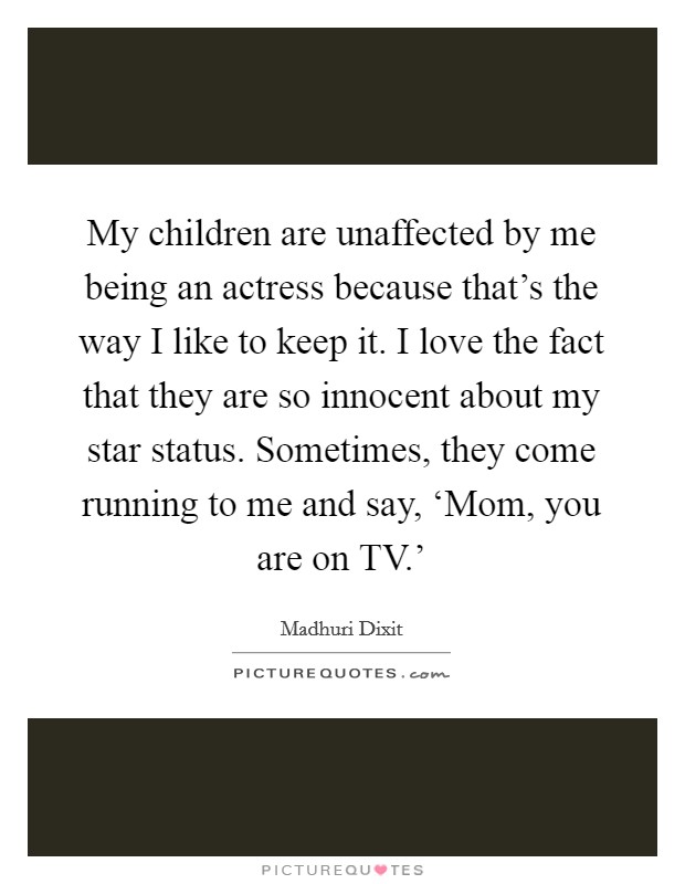 My children are unaffected by me being an actress because that's the way I like to keep it. I love the fact that they are so innocent about my star status. Sometimes, they come running to me and say, ‘Mom, you are on TV.' Picture Quote #1