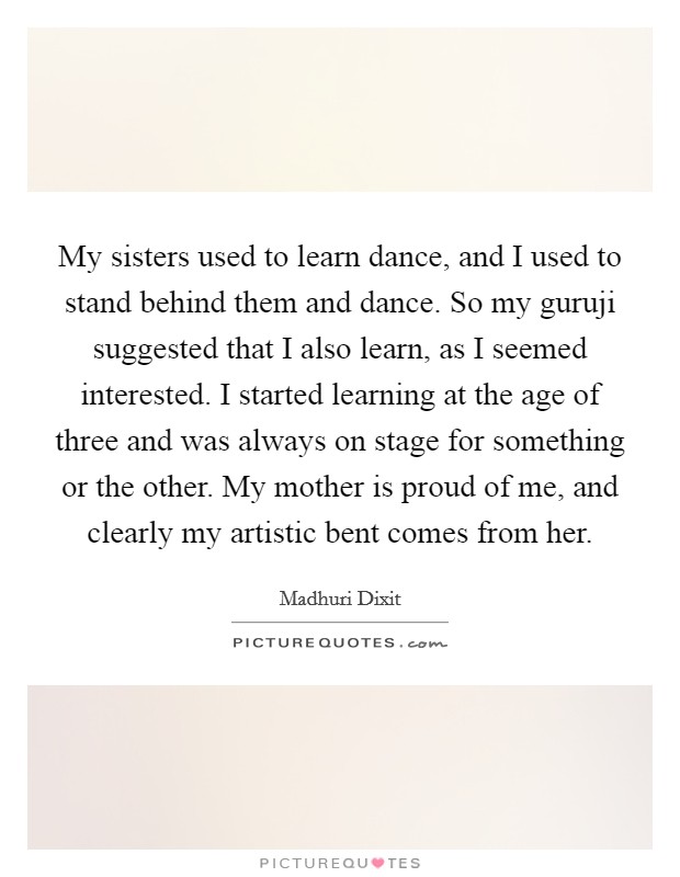 My sisters used to learn dance, and I used to stand behind them and dance. So my guruji suggested that I also learn, as I seemed interested. I started learning at the age of three and was always on stage for something or the other. My mother is proud of me, and clearly my artistic bent comes from her Picture Quote #1