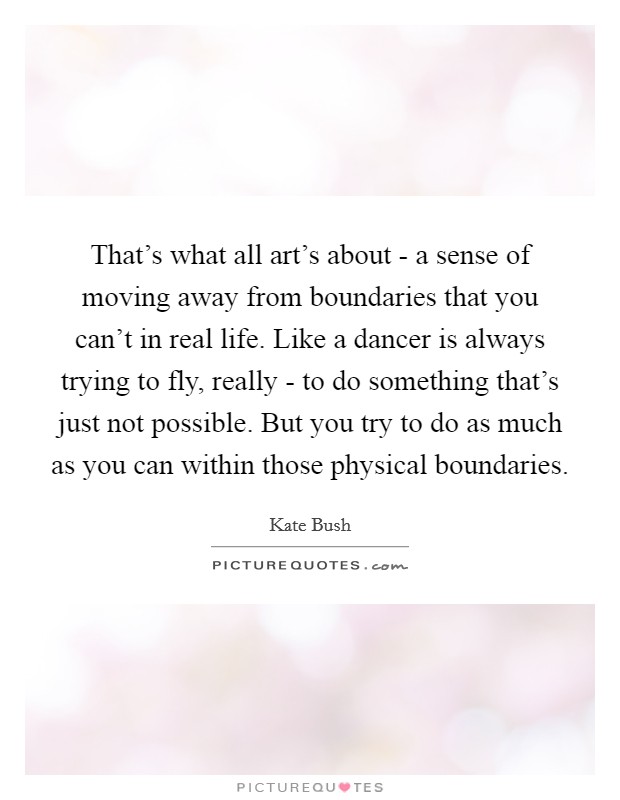 That’s what all art’s about - a sense of moving away from boundaries that you can’t in real life. Like a dancer is always trying to fly, really - to do something that’s just not possible. But you try to do as much as you can within those physical boundaries Picture Quote #1