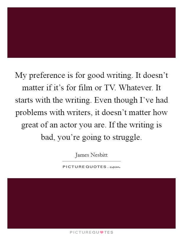 My preference is for good writing. It doesn’t matter if it’s for film or TV. Whatever. It starts with the writing. Even though I’ve had problems with writers, it doesn’t matter how great of an actor you are. If the writing is bad, you’re going to struggle Picture Quote #1