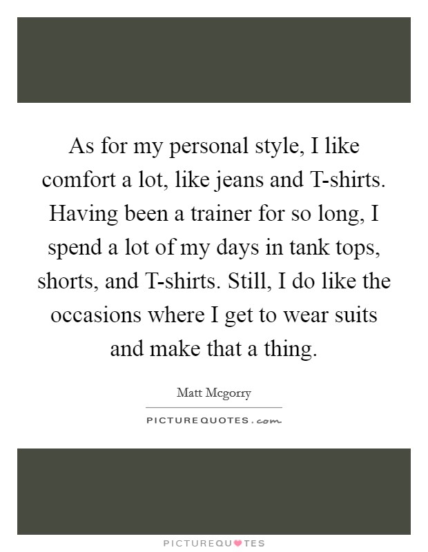 As for my personal style, I like comfort a lot, like jeans and T-shirts. Having been a trainer for so long, I spend a lot of my days in tank tops, shorts, and T-shirts. Still, I do like the occasions where I get to wear suits and make that a thing Picture Quote #1