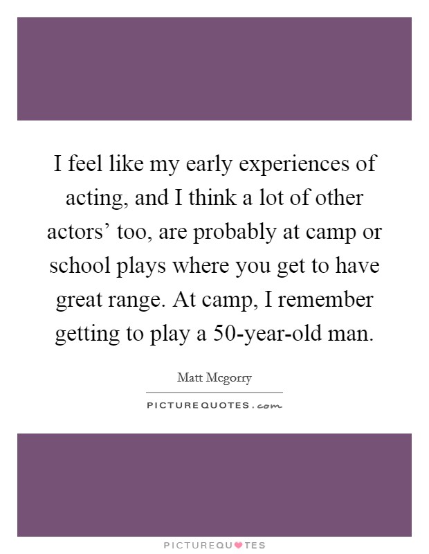 I feel like my early experiences of acting, and I think a lot of other actors’ too, are probably at camp or school plays where you get to have great range. At camp, I remember getting to play a 50-year-old man Picture Quote #1