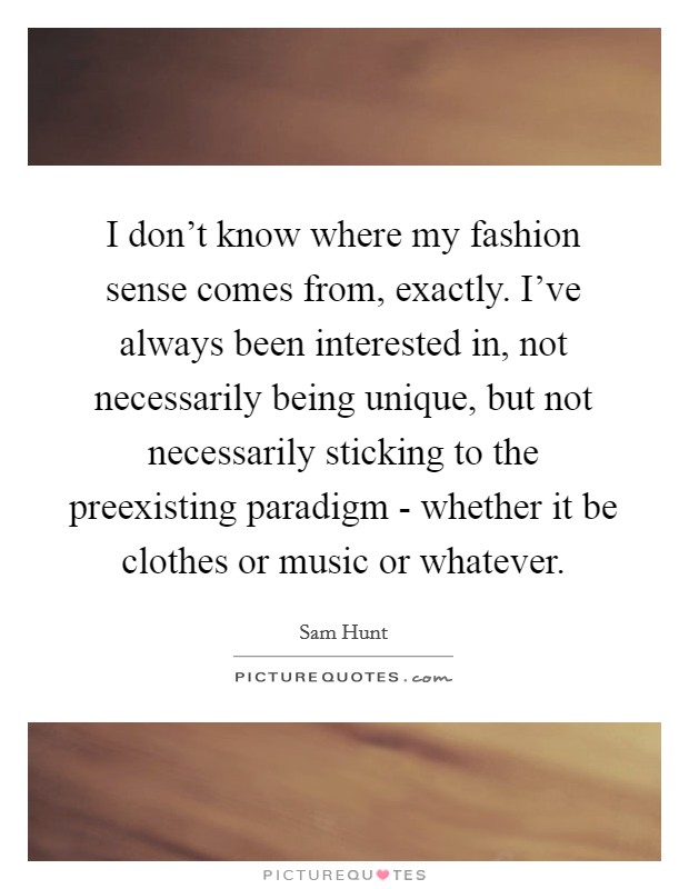 I don’t know where my fashion sense comes from, exactly. I’ve always been interested in, not necessarily being unique, but not necessarily sticking to the preexisting paradigm - whether it be clothes or music or whatever Picture Quote #1