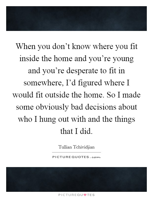 When you don’t know where you fit inside the home and you’re young and you’re desperate to fit in somewhere, I’d figured where I would fit outside the home. So I made some obviously bad decisions about who I hung out with and the things that I did Picture Quote #1