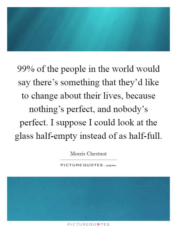 99% of the people in the world would say there's something that they'd like to change about their lives, because nothing's perfect, and nobody's perfect. I suppose I could look at the glass half-empty instead of as half-full Picture Quote #1