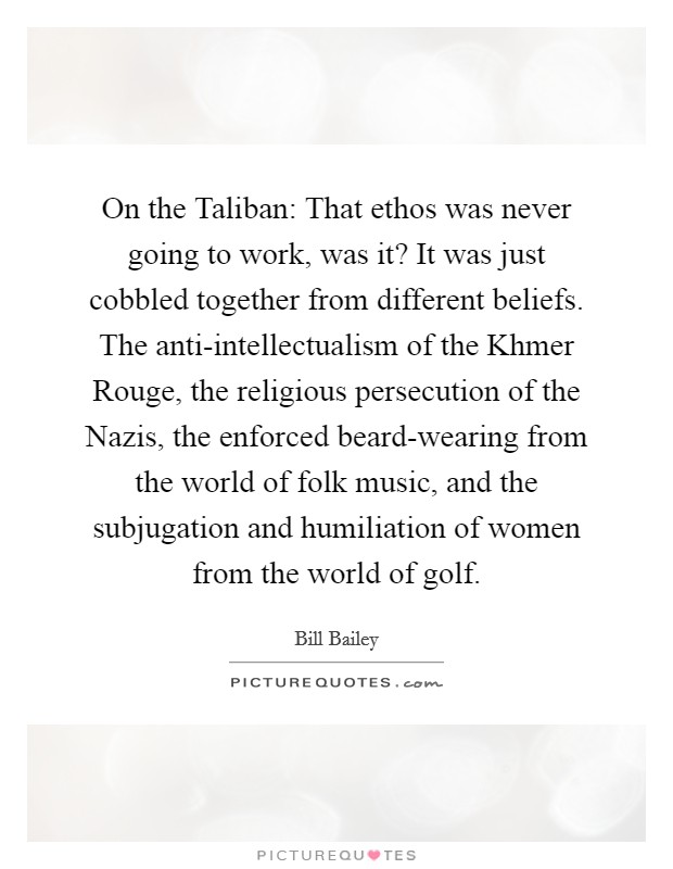 On the Taliban: That ethos was never going to work, was it? It was just cobbled together from different beliefs. The anti-intellectualism of the Khmer Rouge, the religious persecution of the Nazis, the enforced beard-wearing from the world of folk music, and the subjugation and humiliation of women from the world of golf Picture Quote #1