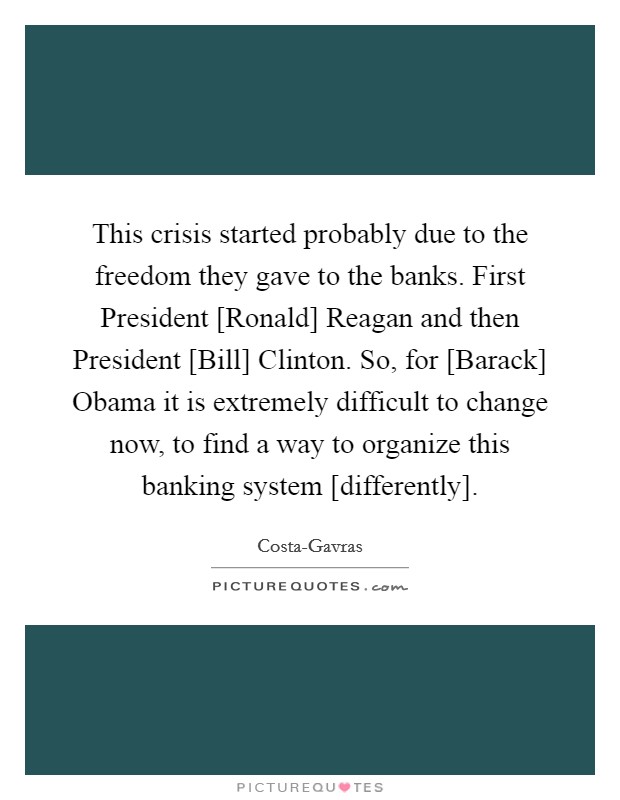 This crisis started probably due to the freedom they gave to the banks. First President [Ronald] Reagan and then President [Bill] Clinton. So, for [Barack] Obama it is extremely difficult to change now, to find a way to organize this banking system [differently] Picture Quote #1
