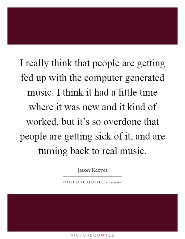 I really think that people are getting fed up with the computer generated music. I think it had a little time where it was new and it kind of worked, but it’s so overdone that people are getting sick of it, and are turning back to real music Picture Quote #1