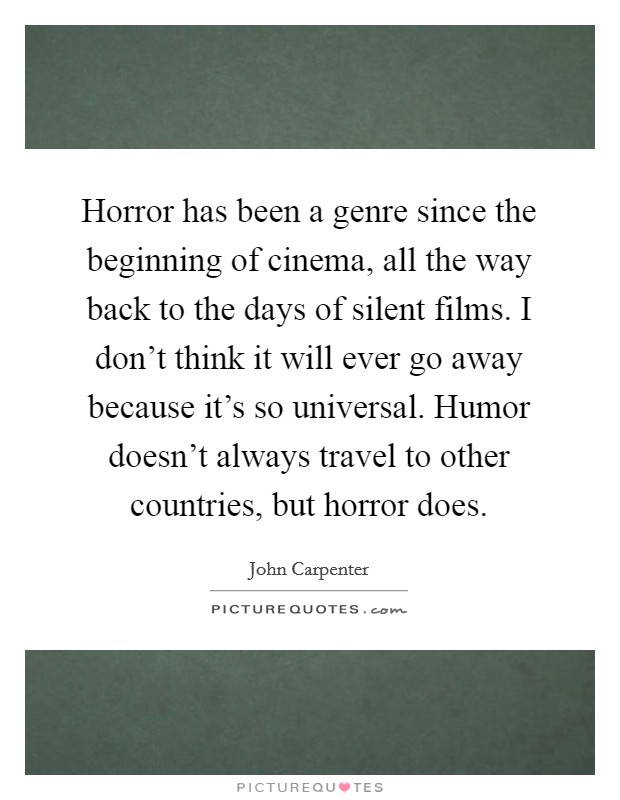 Horror has been a genre since the beginning of cinema, all the way back to the days of silent films. I don’t think it will ever go away because it’s so universal. Humor doesn’t always travel to other countries, but horror does Picture Quote #1