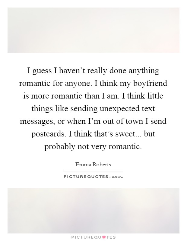 I guess I haven’t really done anything romantic for anyone. I think my boyfriend is more romantic than I am. I think little things like sending unexpected text messages, or when I’m out of town I send postcards. I think that’s sweet... but probably not very romantic Picture Quote #1