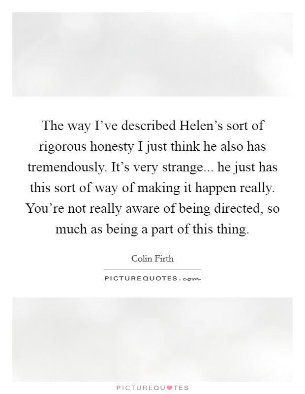 The way I’ve described Helen’s sort of rigorous honesty I just think he also has tremendously. It’s very strange... he just has this sort of way of making it happen really. You’re not really aware of being directed, so much as being a part of this thing Picture Quote #1