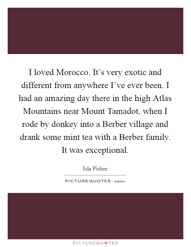 I loved Morocco. It’s very exotic and different from anywhere I’ve ever been. I had an amazing day there in the high Atlas Mountains near Mount Tamadot, when I rode by donkey into a Berber village and drank some mint tea with a Berber family. It was exceptional Picture Quote #1