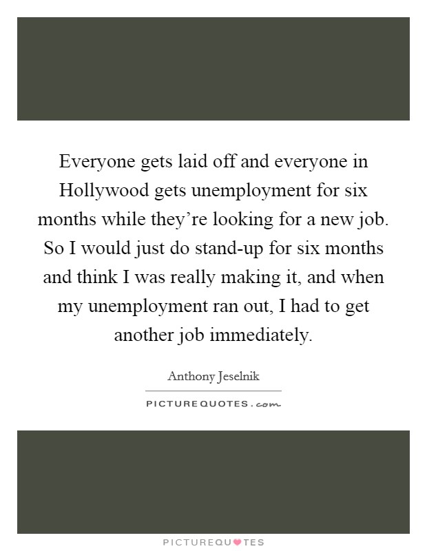 Everyone gets laid off and everyone in Hollywood gets unemployment for six months while they’re looking for a new job. So I would just do stand-up for six months and think I was really making it, and when my unemployment ran out, I had to get another job immediately Picture Quote #1