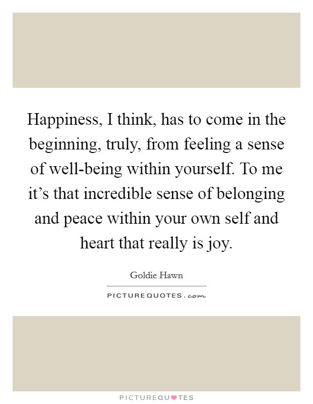 Happiness, I think, has to come in the beginning, truly, from feeling a sense of well-being within yourself. To me it's that incredible sense of belonging and peace within your own self and heart that really is joy Picture Quote #1