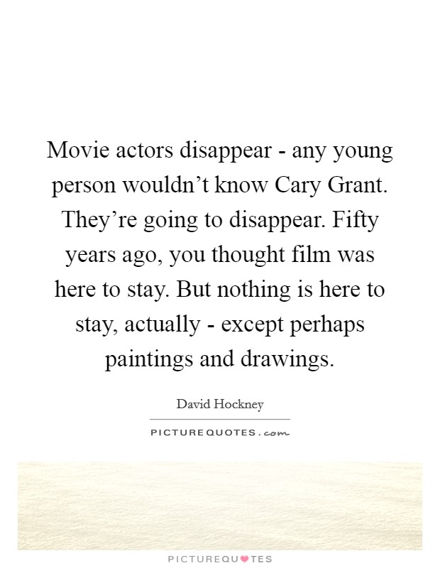 Movie actors disappear - any young person wouldn’t know Cary Grant. They’re going to disappear. Fifty years ago, you thought film was here to stay. But nothing is here to stay, actually - except perhaps paintings and drawings Picture Quote #1