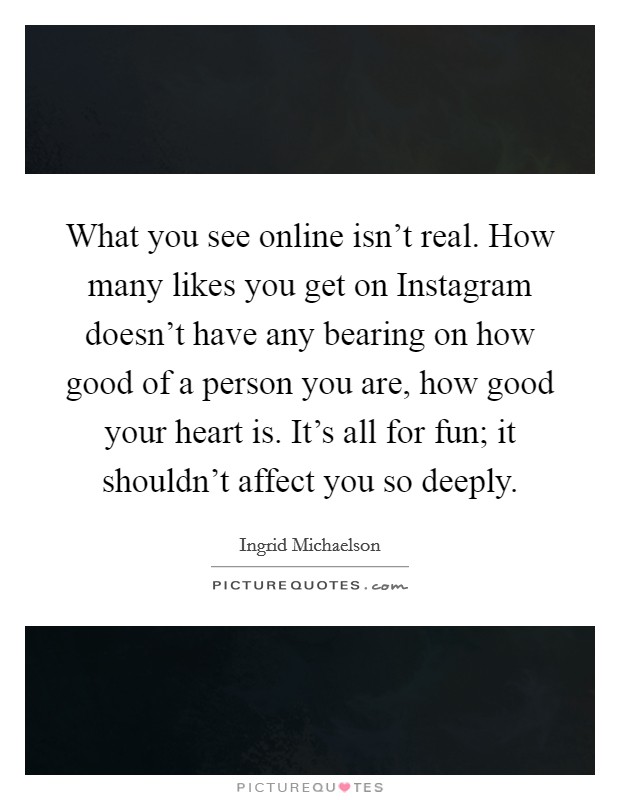 What you see online isn’t real. How many likes you get on Instagram doesn’t have any bearing on how good of a person you are, how good your heart is. It’s all for fun; it shouldn’t affect you so deeply Picture Quote #1