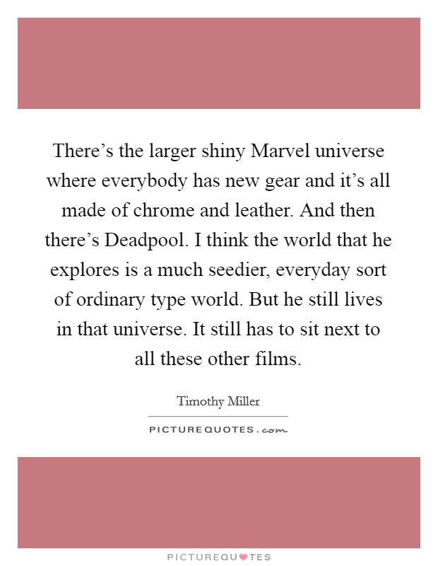 There’s the larger shiny Marvel universe where everybody has new gear and it’s all made of chrome and leather. And then there’s Deadpool. I think the world that he explores is a much seedier, everyday sort of ordinary type world. But he still lives in that universe. It still has to sit next to all these other films Picture Quote #1