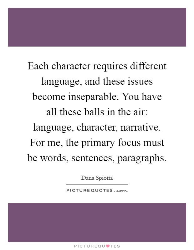 Each character requires different language, and these issues become inseparable. You have all these balls in the air: language, character, narrative. For me, the primary focus must be words, sentences, paragraphs Picture Quote #1