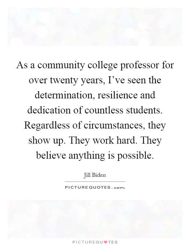 As a community college professor for over twenty years, I’ve seen the determination, resilience and dedication of countless students. Regardless of circumstances, they show up. They work hard. They believe anything is possible Picture Quote #1