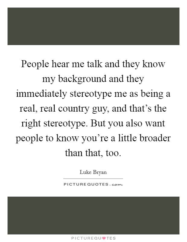 People hear me talk and they know my background and they immediately stereotype me as being a real, real country guy, and that’s the right stereotype. But you also want people to know you’re a little broader than that, too Picture Quote #1
