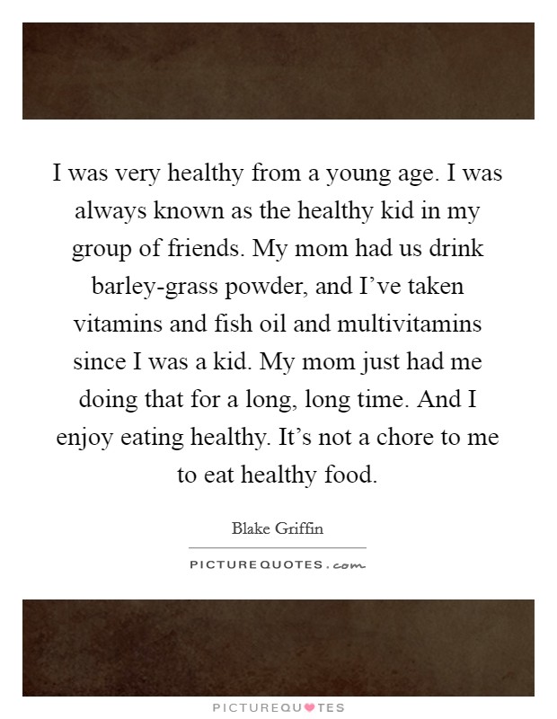 I was very healthy from a young age. I was always known as the healthy kid in my group of friends. My mom had us drink barley-grass powder, and I’ve taken vitamins and fish oil and multivitamins since I was a kid. My mom just had me doing that for a long, long time. And I enjoy eating healthy. It’s not a chore to me to eat healthy food Picture Quote #1