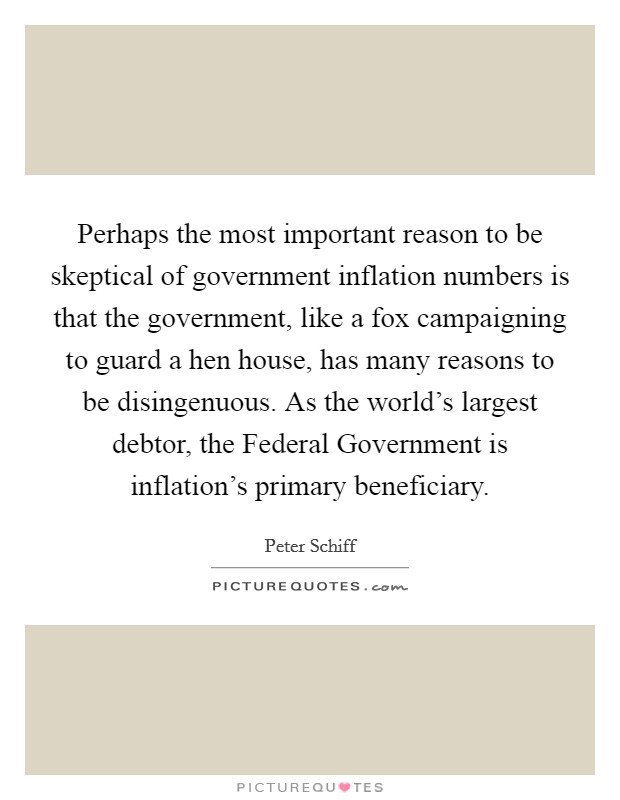 Perhaps the most important reason to be skeptical of government inflation numbers is that the government, like a fox campaigning to guard a hen house, has many reasons to be disingenuous. As the world’s largest debtor, the Federal Government is inflation’s primary beneficiary Picture Quote #1