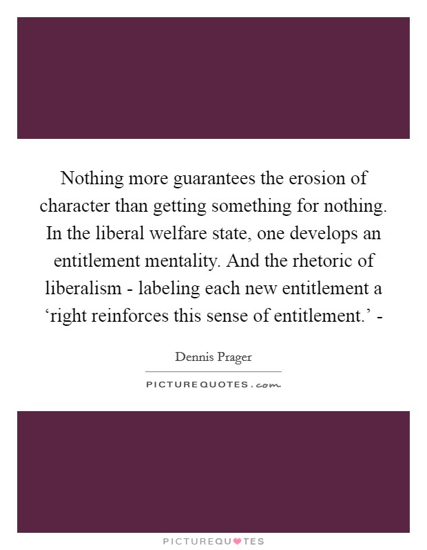 Nothing more guarantees the erosion of character than getting something for nothing. In the liberal welfare state, one develops an entitlement mentality. And the rhetoric of liberalism - labeling each new entitlement a ‘right reinforces this sense of entitlement.’ - Picture Quote #1